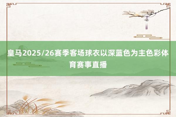 皇马2025/26赛季客场球衣以深蓝色为主色彩体育赛事直播