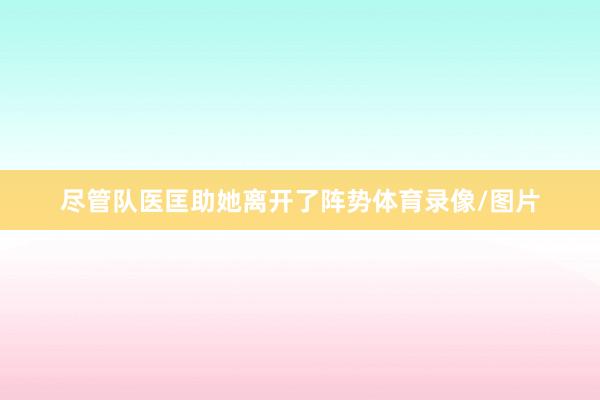 尽管队医匡助她离开了阵势体育录像/图片