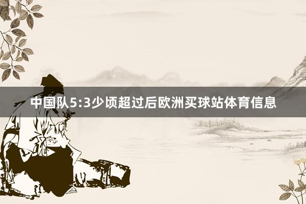 中国队5:3少顷超过后欧洲买球站体育信息