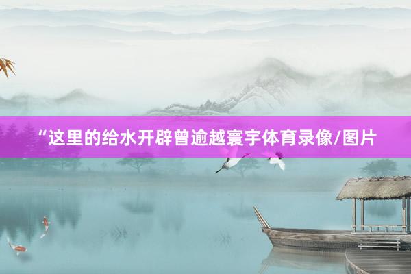 “这里的给水开辟曾逾越寰宇体育录像/图片