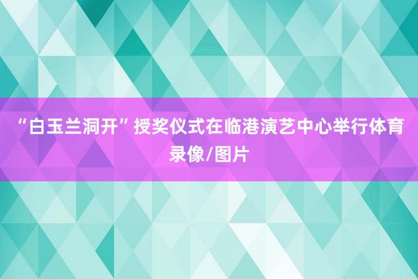 “白玉兰洞开”授奖仪式在临港演艺中心举行体育录像/图片