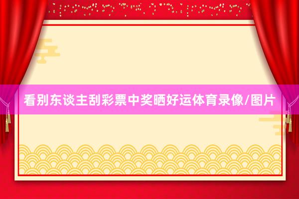 看别东谈主刮彩票中奖晒好运体育录像/图片