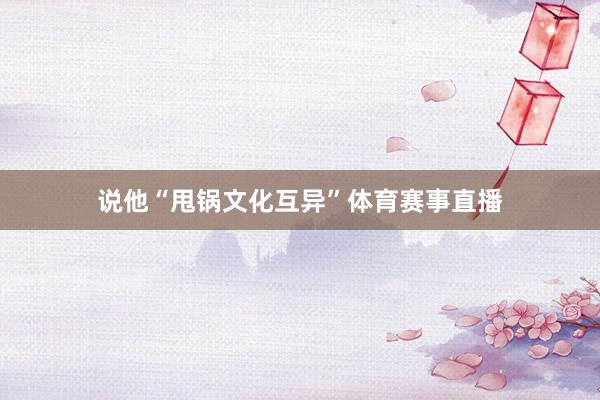 说他“甩锅文化互异”体育赛事直播