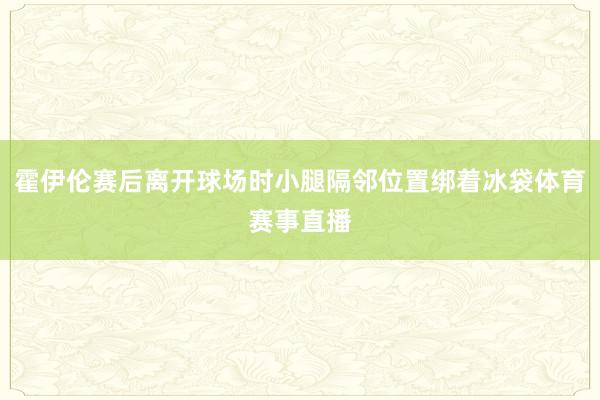 霍伊伦赛后离开球场时小腿隔邻位置绑着冰袋体育赛事直播