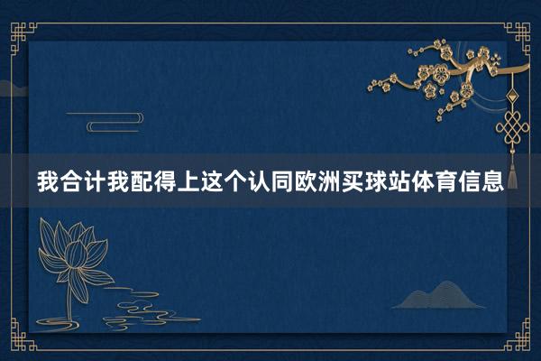 我合计我配得上这个认同欧洲买球站体育信息