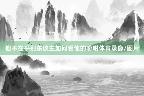他不在乎别东谈主如何看他的吩咐体育录像/图片
