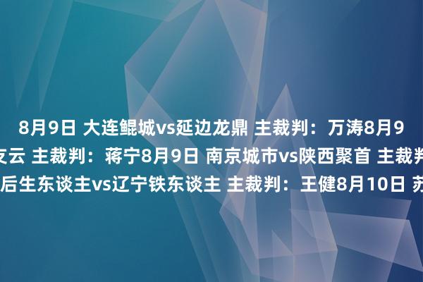 8月9日 大连鲲城vs延边龙鼎 主裁判：万涛8月9日 重庆铜梁龙vs南通支云 主裁判：蒋宁8月9日 南京城市vs陕西聚首 主裁判：汤满8月9日 深圳后生东谈主vs辽宁铁东谈主 主裁判：王健8月10日 苏州东吴vs石家庄功夫 主裁判：蔡晓晗8月10日 广东广州豹vs广西平果 主裁判：严立夫 VAR：刘钊8月10日 青岛红狮vs上海嘉定汇龙 主裁判：张超 VAR：甄伟8月10日 定南赣联vs佛山南狮 主裁判：张浩亨    体育赛事直播