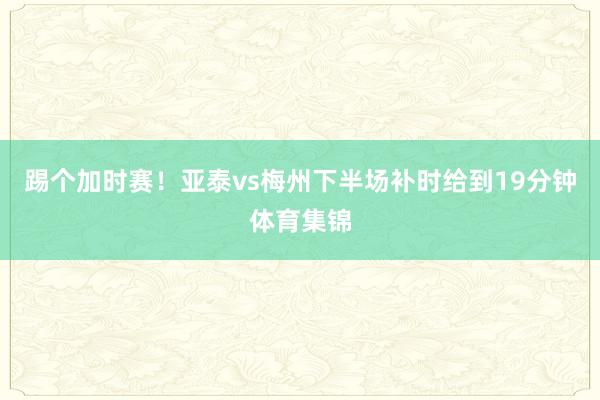 踢个加时赛！亚泰vs梅州下半场补时给到19分钟体育集锦
