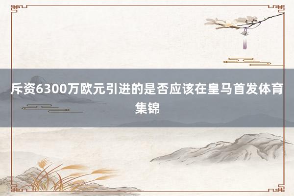 斥资6300万欧元引进的是否应该在皇马首发体育集锦