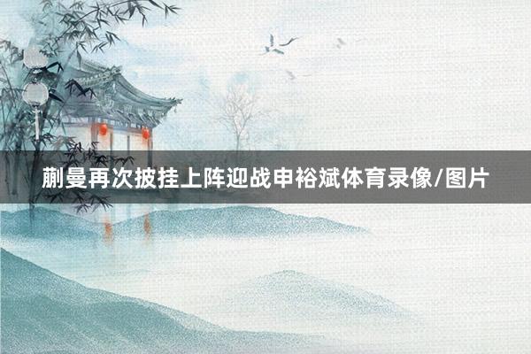 蒯曼再次披挂上阵迎战申裕斌体育录像/图片
