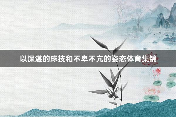 以深湛的球技和不卑不亢的姿态体育集锦
