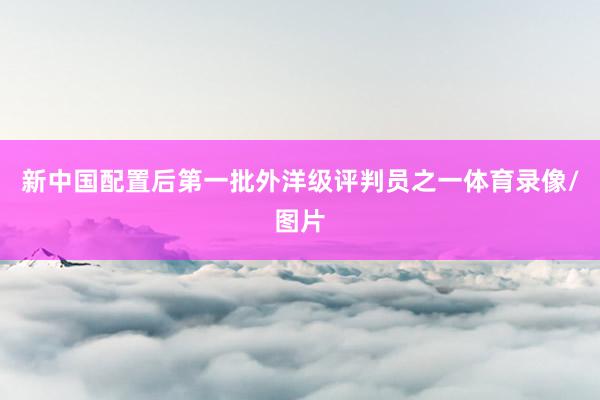 新中国配置后第一批外洋级评判员之一体育录像/图片