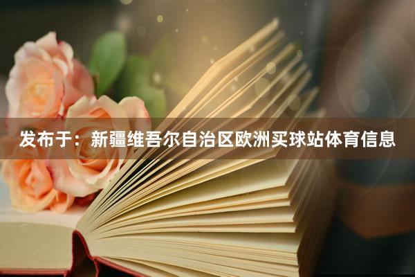 发布于：新疆维吾尔自治区欧洲买球站体育信息