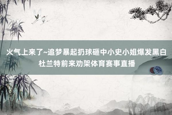 火气上来了~追梦暴起扔球砸中小史小姐爆发黑白 杜兰特前来劝架体育赛事直播