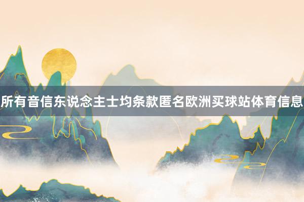 所有音信东说念主士均条款匿名欧洲买球站体育信息