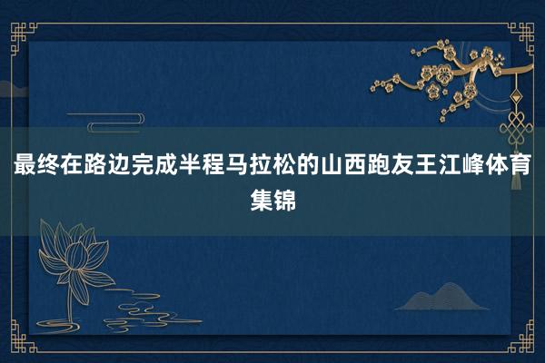最终在路边完成半程马拉松的山西跑友王江峰体育集锦