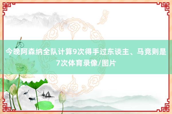 今晚阿森纳全队计算9次得手过东谈主、马竞则是7次体育录像/图片