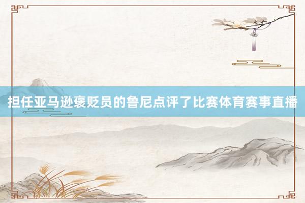 担任亚马逊褒贬员的鲁尼点评了比赛体育赛事直播