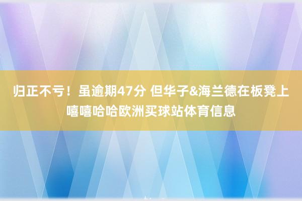 归正不亏！虽逾期47分 但华子&海兰德在板凳上嘻嘻哈哈欧洲买球站体育信息