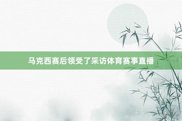 马克西赛后领受了采访体育赛事直播