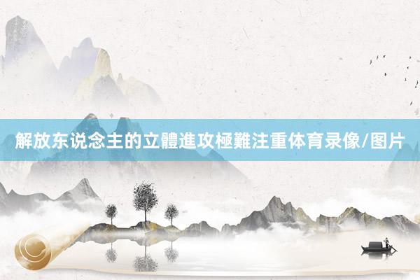 解放东说念主的立體進攻極難注重体育录像/图片