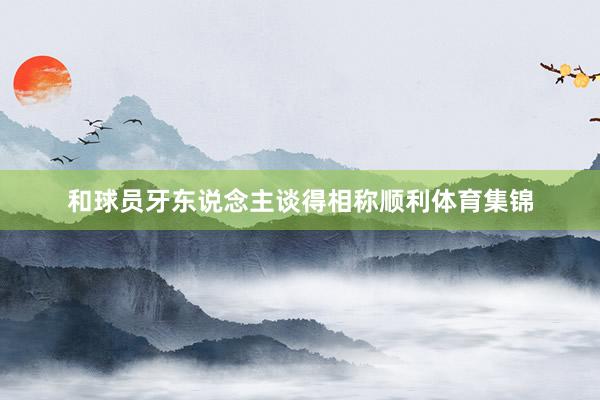 和球员牙东说念主谈得相称顺利体育集锦