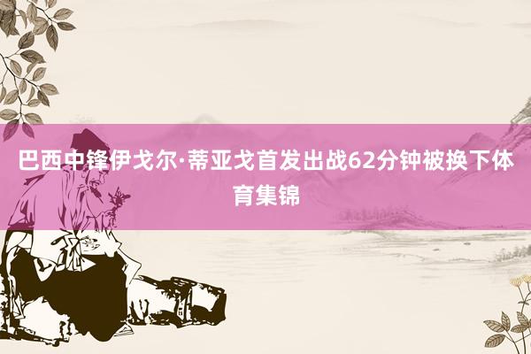 巴西中锋伊戈尔·蒂亚戈首发出战62分钟被换下体育集锦