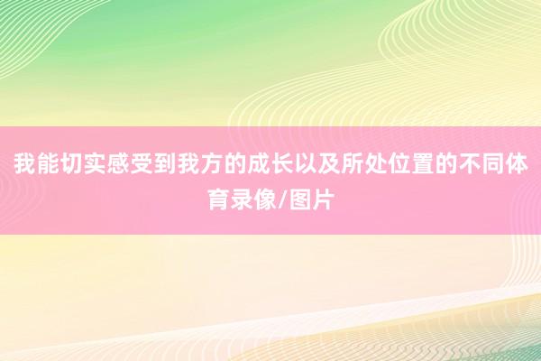 我能切实感受到我方的成长以及所处位置的不同体育录像/图片